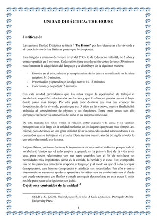 UNIDAD DIDÁCTICA: THE HOUSE


Justificación

La siguiente Unidad Didáctica se titula “ The House” por las referencias a la vivienda y
al conocimiento de las distintas partes que la componen.

Está dirigida a alumnos del tercer nivel del 2º Ciclo de Educación Infantil, de 5 años y
estará repartida en 6 sesiones. Cada sesión tiene una duración cortas de unos 30 minutos
para fomentar la adquisición del lenguaje y se distribuye de la siguiente manera:

   -   Entrada en el aula, saludos y recapitulación de lo que se ha realizado en la clase
       anterior: 5-10 minutos.
   -   Presentación y aprendizaje de algo nuevo: 10-15 minutos.
   -   Conclusión y despedida: 5 minutos.

Con esta unidad pretendemos que los niños tengan la oportunidad de trabajar el
vocabulario específico relacionado con la casa y que lo afiancen, puesto que es el lugar
donde pasan más tiempo. Por otra parte cabe destacar que más que conocer las
dependencias de la vivienda, puesto que con 5 años ya las conoce, nuestra finalidad irá
enfocada al conocimiento de objetos y sus funciones. Entre otras cosas con ello
queremos favorecer la autonomía del niño en su entorno inmediato.

De esta manera los niños verán la relación entre escuela y la casa, y se sentirán
protagonistas a lo largo de la unidad hablando de los lugares que pasan más tiempo. Así
mismo, consideramos de una gran utilidad llevar a cabo esta unidad adecuándonos a los
contenidos que se trabajaran en el aula. Dedicaremos nuestro rincón de inglés a todos lo
que está relacionado con la casa.

Así por último, podemos destacar la importancia de esta unidad didáctica porque todo el
vocabulario básico que el niño emplea y aprende en la primera fase de la vida es en
casa, para poder relacionarse con sus seres queridos con el fin de satisfacer sus
necesidades más importantes como es la comida, la bebida y el aseo. Esto compondrá
una de las primeras estructuras respecto al lenguaje y al modo en que el niño es capaz
de expresarse, para hacerse comprender y satisfacer sus necesidades. Por ello y por su
importancia es necesario ayudar a aprender a los niños con su vocabulario con el fin de
que puede expresarse con fluidez y pueda conseguir desarrollarse en esta etapa lo antes
posible para pasar a la siguiente con éxito.
Objetivosy contenidos de la unidad1y2

       1
   -   SELBY, C. (2008). Oxford playschool plus A Guía Didáctica. Portugal: Oxford
       University Press.
                                           3
 