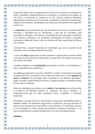 El principal objetivo que nos proponemos es de favorecer el interés por comunicarse en
inglés, centrándonos fundamentalmente en la audición y la expresión de la palabra, de
esta forma el aprendizaje se centrará en las dos primeras destrezas lingüísticas
adquiridas por el alumno, que son el escucha y comprensión, expresión y comunicación.
Algunos de los principios metodológicos que tienen que estar presente en las siguientes
sesiones son:

La motivación, uno de los factores que más peso tiene en la hora que los alumnos estén
motivados e interesados por los aprendizajes, y para ello las actividades serán
presentadas y adecuadas a sus intereses y necesidades.Por este, importante se animaran
a los alumnos a participar a las actividades, premiándoles con elogios y pequeñas
recompensas, dedicando tiempo a fijar los cimientos del futuro aprendizaje de idiomas
con confianza.

Actividad física y mental fundamentan la metodología, que viene a coincidir con la
utilizada en otras actividades propias de esta etapa.

A través del juego logramos que los niños aprendan la lengua inglés de manera natural
y divertida, en una ambiente de organización, de cooperación y de respecto a las normas
que rijan las actividades.

Asimismo empleamos la dramatización que permiten al niño ser el protagonista y
hacer su aprendizaje más significativo.

Las tareas que proponemos son activas, flexibles y variadas. Conociendo que el tiempo
de atención del niño a esta edad es corto, la tarea será clara y breve con un ambiente de
afecto y confianza. Las actividades serán conseguidas en una atmósfera distendida y
alegre, acogedor y seguro donde los alumnos se sentaran queridos y así puedan afrontar
los retos que se le plantean.

Entre otras estrategias que contamos son la música y las canciones, que serán presente
a lo largo de las diferentes sesiones. La repetición de rimas y canciones es
fundamental para que los niños memoricen ritmos, vocabulario y estructuras
lingüísticas.

Pretendemos con todo ello que el niño aprenda a comunicarse entendiendo primero y
hablando después. No intentamos nunca forzar la producción, sino que utilizamos la
práctica de la respuesta física total (TPR), a través del gesto y el movimiento, fomenta
el uso de lenguaje no verbal y permite que profesores y alumnos comuniquen en las
fases de preproducción y primeras producciones sin recurrir a la lengua materna.

Sesiones


                                           5
 