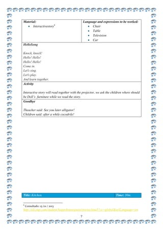 Material:                                      Language and expressions to be worked:
      Interactivestory6                              Chair
                                                     Table
                                                     Television
                                                     Car
HelloSong

Knock, knock!
Hello! Hello!
Hello! Hello!
Come in.
Let's sing.
Let's play.
And learn together.
Activity

Interactive story will read together with the projector, we ask the children where should
be Doll’s furniture while we read the story.
Goodbye

Theacher said: See you later alligator!
Children said: after a while cocodrile!




Title: Kitchen                                                        Time: 30m.

6
    Consultado: 15 /01 / 2013
http://elt.oup.com/student/happyhousespain/stories/tina5?cc=global&selLanguage=en
                                           7
 