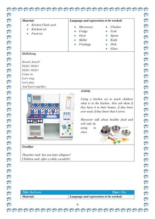 Material:                             Language and expressions to be worked:
      Kitchen Flash card
                                               Microwave               Chicken
      Kitchent set
                                               Fridge                  Fork
      Food set
                                               Oven                    Spoon
                                               Skillet                 Knife
                                               Friedegg                Dish
                                                                       Glass
HelloSong

Knock, knock!
Hello! Hello!
Hello! Hello!
Come in.
Let's sing.
Let's play.
And learn together.
                                                Activity

                                                Using a kitchen set to teach children
                                                what is in the kitchen. Also ask them if
                                                they have it in their homes, if they have
                                                ever used, if they know that it serve.

                                                Moreover talk about healthy food and
                                                will only be
                                                using     in
                                                class.



Goodbye

Theacher said: See you later alligator!
Children said: after a while cocodrile!




Title: Bedroom                                                       Time: 30m.
Material:                             Language and expressions to be worked:

                                           8
 