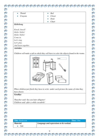 Thetab                                  Bed
       Crayons                                 Closet
                                               Desk
                                               Chair
HelloSong

Knock, knock!
Hello! Hello!
Hello! Hello!
Come in.
Let's sing.
Let's play.
And learn together.
Activities

Children will make a tab in which they will have to color the objects found in the rooms.




When children just finish they have to write under each picture the name of what they
have drawn
Goodbye

Theacher said: See you later alligator!
Children said: after a while cocodrile!




Title: Bathroom                                                         Time: 30m.
Material:                    Language and expressions to be worked:
        Tab

                                           9
 