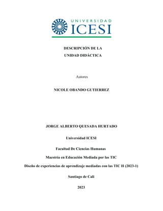 DESCRIPCIÓN DE LA
UNIDAD DIDÁCTICA
Autores
NICOLE OBANDO GUTIERREZ
JORGE ALBERTO QUESADA HURTADO
Universidad ICESI
Facultad De Ciencias Humanas
Maestría en Educación Mediada por las TIC
Diseño de experiencias de aprendizaje mediadas con las TIC II (2023-1)
Santiago de Cali
2023
 