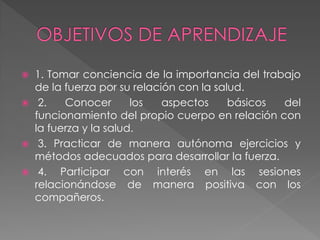  1. Tomar conciencia de la importancia del trabajo
de la fuerza por su relación con la salud.
 2. Conocer los aspectos básicos del
funcionamiento del propio cuerpo en relación con
la fuerza y la salud.
 3. Practicar de manera autónoma ejercicios y
métodos adecuados para desarrollar la fuerza.
 4. Participar con interés en las sesiones
relacionándose de manera positiva con los
compañeros.
 