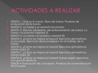  SESIÓN 1. Qué es la fuerza. Tipos de fuerza. Pruebas de
evaluación de la fuerza.
 SESIÓN 2. La fuerza y el aparato locomotor.
 SESIÓN 3. Efectos saludables del entrenamiento de fuerza. La
fuerza y la postura corporal (I).
 SESIÓN 4. La fuerza y la postura corporal (II)
 SESIÓN 5. ¿Cómo se mejora la fuerza? Ejercicios gimnásticos:
autocargas. Ejercicios desaconsejados en el trabajo de la
fuerza.
 SESIÓN 6. ¿Cómo se mejora la fuerza? Ejercicios gimnásticos:
sobrecargas (I).
 SESIÓN 7. ¿Cómo se mejora la fuerza? Ejercicios gimnásticos:
sobrecargas (II)
 SESIÓN 8. ¿Cómo se mejora la fuerza? Sobrecargas: ejercicios
con gomas elásticas
 SESION 9 Evaluación de conceptos. Pruebas de autoevaluación
de la fuerza
 