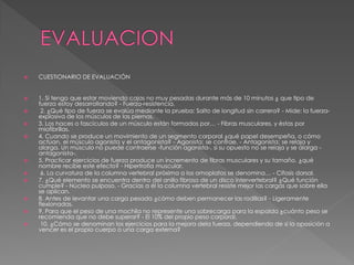  CUESTIONARIO DE EVALUACIÓN
 1. Si tengo que estar moviendo cajas no muy pesadas durante más de 10 minutos ¿ que tipo de
fuerza estoy desarrollando? - Fuerza-resistencia.
 2. ¿Qué tipo de fuerza se evalúa mediante la prueba: Salto de longitud sin carrera? - Mide: la fuerza-
explosiva de los músculos de las piernas.
 3. Los haces o fascículos de un músculo están formados por… - Fibras musculares, y éstas por
miofibrillas.
 4. Cuando se produce un movimiento de un segmento corporal ¿qué papel desempeña, o cómo
actúan, el músculo agonista y el antagonista? - Agonista: se contrae. - Antagonista: se relaja y
alarga. Un músculo no puede contraerse -función agonista-, si su opuesto no se relaja y se alarga -
antagonista-.
 5. Practicar ejercicios de fuerza produce un incremento de fibras musculares y su tamaño. ¿qué
nombre recibe este efecto? - Hipertrofia muscular.
 6. La curvatura de la columna vertebral próxima a los omoplatos se denomina… - Cifosis dorsal.
 7. ¿Qué elemento se encuentra dentro del anillo fibroso de un disco intervertebral? ¿Qué función
cumple? - Núcleo pulposo. - Gracias a él la columna vertebral resiste mejor las cargas que sobre ella
se aplican.
 8. Antes de levantar una carga pesada ¿cómo deben permanecer las rodillas? - Ligeramente
flexionadas.
 9. Para que el peso de una mochila no represente una sobrecarga para la espalda ¿cuánto peso se
recomienda que no debe superar? - El 10% del propio peso corporal.
 10. ¿Cómo se denominan los ejercicios para la mejora dela fuerza, dependiendo de si la oposición a
vencer es el propio cuerpo o una carga externa?
 