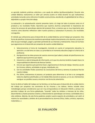 se aprende mediante prácticas colectivas y con ayuda de adultos (profesores/padres). Durante esta
unidad didáctica realizaremos un taller por semana (cuatro en total) durante los que realizaremos
actividades tomando como referente el modelo constructivista, atendiendo a la globalidad de los niños y
dejándoles su propio ritmo de trabajo.
La evaluación y la autoevaluación estarán presentes tanto a lo largo de todo el proceso como en el
producto y los resultados finales. Queremos que nuestros alumnos comprendan la importancia de
revisar los procesos de aprendizaje además del producto final, y creemos que es muy importante para
nosotros como docentes reflexionar sobre nuestra práctica y autoevaluar el proceso y los resultados
conseguidos.
El método que utilizaremos para el desarrollo de la unidad didáctica será el trabajo por proyectos. Esta
forma de planificar el proceso de enseñanza-aprendizaje implica directamente a los alumnos, ya que son
ellos los que investigan, juegan y aprenden partiendo de sus intereses y motivaciones. Estas son las fases
que seguiremos en el desarrollo por proyectos de nuestra unidad didáctica:
1. Seleccionaremos el tema de investigación, teniendo en cuenta el componente educativo, la
aparición o no del tema en clase y su prioridad en el momento educativo (según el criterio de la
profesora).
2. Averiguaremos las ideas previas de nuestros alumnos (qué saben) y desde ahí planificaremos los
objetivos (qué queremos que sepan).
3. Llevaremos a cabo la búsqueda de información, en la que los alumnos tendrán el papel clave y la
responsabilidad de obtenerla de diversas fuentes.
4. Una vez que sepamos qué queremos hacer, organizaremos la forma de trabajo. Haremos uso de
los rincones, talleres, actividades en grupo, individuales, etc.
5. Con las actividades finales sacaremos las conclusiones del tema y veremos el producto final de
nuestro trabajo.
6. Por último, evaluaremos el proceso y el producto para determinar si se han o no conseguido
todos los objetivos planificados y si ha habido fallos durante el proceso, y si es así, intentaremos
averiguar sus posibles causas y encontrar una forma de solventarlos.
Como he dicho al hablar del trabajo con las familias y en las fases para el desarrollo de la unidad, dentro
del trabajo por proyectos nos serviremos de los rincones y los talleres. Hemos incluido estas
metodologías porque consideramos que son muy enriquecedoras en Educación Infantil, y porque nos
permiten trabajar de una forma globalizada, “tocando” todos los ámbitos e intereses de los niños,
desarrollando su faceta proactiva-creativa y relacionando los aprendizajes con tareas o actividades de su
vida cotidiana. Además, de esta forma podemos ampliar nuestro espectro de actividades y así cubrir al
máximo las necesidades y ámbitos de la personalidad de los alumnos (físico, lúdico, artístico, expresivo,
matemático…).
10. EVALUACIÓN
 