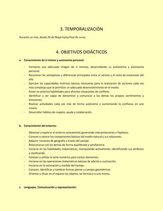 3. TEMPORALIZACIÓN
Durante un mes, desde 20 de Mayo hasta final de curso.
4. OBJETIVOS DIDÁCTICOS
a. Conocimiento de sí mismo y autonomía personal:
- Formarse una adecuada imagen de sí mismos, desarrollando su autoestima y autonomía
personal.
- Reconocer las semejanzas y diferencias principales entre el verano y el resto de estaciones del
año.
- Ejercitar las capacidades motrices básicas necesarias para la realización de acciones cada vez
más complejas que le permitan un adecuado desenvolvimiento en el medio.
- Poner en práctica habilidades para afrontar situaciones de conflicto.
- Identificar y ser capaz de denominar y comunicar a los demás los propios sentimientos y
emociones.
- Realizar actividades cada vez más de forma autónoma y aumentando la confianza en uno
mismo.
- Desarrollar hábitos de respeto, ayuda y colaboración.
b. Conocimiento del entorno:
- Observar y explorar el entorno activamente generando interpretaciones e hipótesis.
- Conocer y valorar los componentes básicos del medio natural y sus relaciones.
- Adquirir nociones de geografía a través del paisaje.
- Relacionarse con los demás de forma equilibrada y satisfactoria.
- Iniciarse en las habilidades matemáticas, manipulando activamente, identificando sus atributos
y clasificando.
- Conocer y utilizar la serie numérica para contar elementos.
- Iniciarse en las operaciones matemáticas básicas de adición y sustracción.
- Iniciarse en la estimación y medida del tiempo.
- Conocer, identificar y nombrar formas planas y cuerpos geométricos.
- Orientar y situar en el espacio los objetos, las formas y a uno mismo.
c. Lenguajes. Comunicación y representación:
 