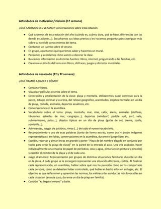 Actividades de motivación/iniciales (1ª semana)
¿QUÉ SABEMOS DEL VERANO? Conversaciones sobre esta estación.
● Qué sabemos de esta estación del año (cuándo es, cuánto dura, qué se hace, diferencias con las
demás estaciones…). Escuchamos sus ideas previas y les hacemos preguntas para averiguar más
sobre su nivel de conocimiento del tema.
● Contamos un cuento sobre el verano.
● En grupo, apuntamos qué queremos saber y hacemos un mural.
● Pensamos y acordamos cómo vamos a decorar la clase.
● Buscamos información en distintas fuentes: libros, internet, preguntando a las familias, etc.
● Creamos un rincón del tema con libros, disfraces, juegos y distintos materiales.
Actividades de desarrollo (2ª y 3ª semana)
¿QUÉ VAMOS A HACER Y CÓMO?
● Consultar libros.
● Visualizar películas o series sobre el tema.
● Decoración y ambientación de la clase: playa y montaña. Utilizaremos papel continuo para la
pared, dibujos del mar y la arena, del relieve geográfico, acantilados, objetos normales en un día
de playa, comida, animales, deportes acuáticos, etc.
● Conversaciones en la asamblea.
● Vocabulario sobre el tema: playa, montaña, mar, olas, calor, arena, animales (delfines,
tiburones, estrellas de mar, cangrejos…), deportes (windsurf, paddle surf, surf, vela,
submarinismo, palas…), objetos típicos en un día de playa (gafas de sol, crema, toalla,
sombrilla…).
● Adivinanzas, juegos de palabras, rimas (...) de todo el nuevo vocabulario.
● Reconocimiento y uso de esas palabras (tanto de forma escrita, como oral y desde imágenes
representativas) en fichas, conversaciones en la asamblea, durante el juego libre, etc.
● Escribir, recortar y pintar letras en grande y poner “Playa de (el nombre elegido en conjunto por
todos para crear la playa de clase)” en la pared de la entrada al aula. Una vez acabado, hacer
individualmente una chapita de papel de periódico, cola y agua, pintarla (con pintura y pinceles)
y escribir el nombre de la playa y el de cada uno.
● Juego dramático: Representación por grupos de distintas situaciones familiares durante un día
en la playa. A cada grupo se le encargará representar una situación diferente, cortita. Al finalizar
cada representación, en asamblea, hablar sobre qué nos ha parecido cómo se ha comportado
cada persona, cómo se deberían haber controlado, qué hubieran hecho ellos en su lugar, etc. El
objetivo es que reflexionen y aprendan las normas, los valores y las conductas más favorables en
cada situación (en este caso, durante un día de playa en familia).
● Canción “Ya llegó el verano” y baile.
 