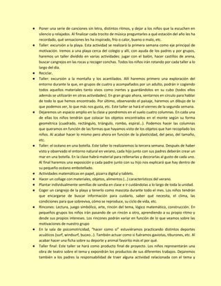 ● Poner una serie de canciones sin letra, distintos ritmos, y dejar a los niños que la escuchen en
silencio y relajados. Al finalizar cada trocito de música preguntarles a qué estación del año les ha
recordado, qué sensaciones les ha inspirado, frío o calor, bueno o malo, etc.
● Taller: excursión a la playa. Esta actividad se realizará la primera semana como eje principal de
motivación. Iremos a una playa cerca del colegio y allí, con ayuda de los padres y por grupos,
haremos un taller dividido en varias actividades: jugar con el balón, hacer castillos de arena,
buscar cangrejos en las rocas y recoger conchas. Todos los niños irán rotando por cada taller a lo
largo del día.
● Reciclar.
● Taller: excursión a la montaña y los acantilados. Allí haremos primero una exploración del
entorno durante la que, en grupos de cuatro y acompañados por un adulto, podrán ir cogiendo
todos aquellos materiales tanto vivos como inertes y guardándolos en su cubo (todos ellos
además se utilizarán en otras actividades). En gran grupo ahora, sentarnos en círculo para hablar
de todo lo que hemos encontrado. Por último, observando el paisaje, haremos un dibujo de lo
que podemos ver, lo que más nos gusta, etc. Este taller se hará el viernes de la segunda semana.
● Dejaremos un espacio amplio en la clase y pondremos en el suelo cuatro columnas. En cada una
de ellas los niños tendrán que colocar los objetos encontrados en el monte según su forma
geométrica (cuadrado, rectángulo, triángulo, rombo, espiral…). Podemos hacer las columnas
que queramos en función de las formas que hayamos visto de los objetos que han recopilado los
niños. Al acabar hacer lo mismo pero ahora en función de la plasticidad, del peso, del tamaño,
etc.
● Taller: el océano en una botella. Este taller lo realizaremos la tercera semana. Después de haber
visto y observado el entorno natural en verano, cada hijo junto con sus padres deberán crear un
mar en una botella. En la clase habrá material para rellenarlas y decorarlas al gusto de cada uno.
Al final haremos una exposición y cada padre junto con su hijo nos explicará que hay dentro de
su pequeño océano embotellado.
● Actividades matemáticas en papel, pizarra digital y tablets.
● Hacer un collage con materiales, objetos, alimentos (…) característicos del verano.
● Plantar individualmente semillas de sandía en clase e ir cuidándolas a lo largo de toda la unidad.
● Coger un cangrejo de la playa y tenerlo como mascota durante todo el mes. Los niños tendrán
que encargarse de buscar información para cuidarlo, saber qué necesita, el clima, las
condiciones para que sobreviva, cómo se reproduce, su ciclo de vida, etc.
● Rincones: Lectura, juego simbólico, arte, rincón del tema, lógico matemático, construcción. En
pequeños grupos los niños irán pasando de un rincón a otro, aprendiendo a su propio ritmo y
desde sus propios intereses. Los rincones podrán variar en función de lo que veamos sobre las
motivaciones de nuestro grupo
● En la sala de psicomotricidad, “hacer como si” estuviéramos practicando distintos deportes
acuáticos (surf, windsurf, buceo…). También actuar como si fuéramos gaviotas, tiburones, etc. Al
acabar hacer una ficha sobre su deporte y animal favorito más el por qué.
● Taller final: Este taller se hará como producto final de proyecto. Los niños representarán una
obra de teatro sobre el tema y expondrán los productos de sus diferentes trabajos. Dejaremos
también a los padres la responsabilidad de traer alguna actividad relacionada con el tema y
 