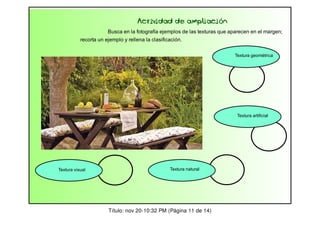 Actividad de ampliación
Busca en la fotografía ejemplos de las texturas que aparecen en el margen;
recorta un ejemplo y rellena la clasificación.
Textura geométrica

Textura artificial

Textura visual

Textura natural

Título: nov 20-10:32 PM (Página 11 de 14)

 