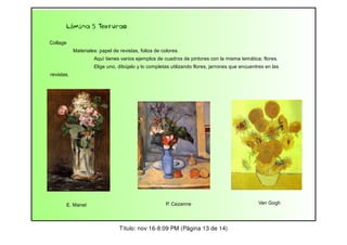 Lámina 5 Texturas
Collage
Materiales: papel de revistas, folios de colores.
Aquí tienes varios ejemplos de cuadros de pintores con la misma temática; flores.
Elige uno, dibújalo y lo completas utilizando flores, jarrones que encuentres en las
revistas.

E. Manet

P. Cezanne

Título: nov 16-8:09 PM (Página 13 de 14)

Van Gogh

 