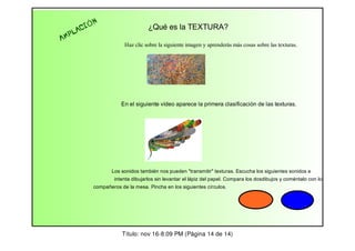 AM

IÓ
AC
PL

N

¿Qué es la TEXTURA?
Haz clic sobre la siguiente imagen y aprenderás más cosas sobre las texturas.

En el siguiente vídeo aparece la primera clasificación de las texturas.

Los sonidos también nos pueden "transmitir" texturas. Escucha los siguientes sonidos e
intenta dibujarlos sin levantar el lápiz del papel. Compara los dosdibujos y coméntalo con los
compañeros de la mesa. Pincha en los siguientes círculos.

Título: nov 16-8:09 PM (Página 14 de 14)

 