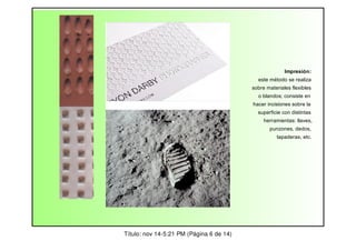 Impresión:
este método se realiza
sobre materiales flexibles
o blandos; consiste en
hacer incisiones sobre la
superficie con distintas
herramientas: llaves,
punzones, dedos,
tapaderas, etc.

Título: nov 14-5:21 PM (Página 6 de 14)

 