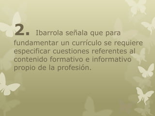 2.

Ibarrola señala que para
fundamentar un currículo se requiere
especificar cuestiones referentes al
contenido formativo e informativo
propio de la profesión.

 