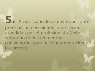 5.

Arnaz considera muy importante
precisar las necesidades que serán
atendidas por el profesionista (éste
sería uno de los elementos
considerados para la fundamentación de
la carrera).

 