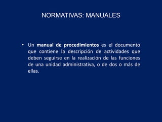 NORMATIVAS: MANUALES
• Un manual de procedimientos es el documento
que contiene la descripción de actividades que
deben seguirse en la realización de las funciones
de una unidad administrativa, o de dos o más de
ellas.
 