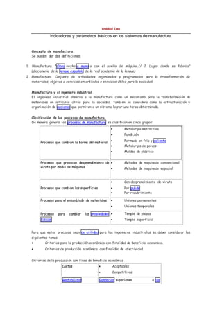 Unidad Dos
Indicadores y parámetros básicos en los sistemas de manufactura
Concepto de manufactura
Se pueden dar dos definiciones:
1. Manufactura. "Obra hecha a mano o con el auxilio de máquina.// 2. Lugar donde se fabrica"
(diccionario de la lengua española de la real academia de la lengua)
2. Manufactura. Conjunto de actividades organizadas y programadas para la transformación de
materiales, objetos o servicios en artículos o servicios útiles para la sociedad.
Manufactura y el ingeniero industrial
El ingeniero industrial observa a la manufactura como un mecanismo para la transformación de
materiales en artículos útiles para la sociedad. También se considera como la estructuración y
organización de acciones que permiten a un sistema lograr una tarea determinada.
Clasificación de los procesos de manufactura
De manera general los procesos de manufactura se clasifican en cinco grupos:
Procesos que cambian la forma del material
 Metalurgia extractiva
 Fundición
 Formado en frío y caliente
 Metalurgia de polvos
 Moldeo de plástico
Procesos que provocan desprendimiento de
viruta por medio de máquinas
 Métodos de maquinado convencional
 Métodos de maquinado especial
Procesos que cambian las superficies
 Con desprendimiento de viruta
 Por pulido
 Por recubrimiento
Procesos para el ensamblado de materiales  Uniones permanentes
 Uniones temporales
Procesos para cambiar las propiedades
físicas
 Temple de piezas
 Temple superficial
Para que estos procesos sean de utilidad para los ingenieros industriales se deben considerar los
siguientes temas:
 Criterios para la producción económica con finalidad de beneficio económica.
 Criterios de producción económica con finalidad de efectividad.
Criterios de la producción con fines de beneficio económico
Costos  Aceptables
 Competitivos
Rentabilidad Ganancias superiores a las
 