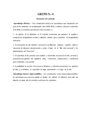 GRUPO N.- 4
Elementos del currículo
Aprendizajes Básicos. - Son considerados básicos los aprendizajes cuya adquisición por
parte de los estudiantes en un determinado nivel (EGB, BGU) o subnivel educativo (subniveles
de la EGB) se considera necesaria por estar asociados a:
1.- un ejercicio de la ciudadanía en la sociedad ecuatoriana que promueva la equidad y
compense las desigualdades sociales y culturales, evitando que se conviertan en desigualdades
educativas.
2.- la consecución de una “madures” personal en sus diferentes vertientes, cognitiva, afectiva,
emocional de relaciones interpersonales y social, el logro de la “felic idad personal” y los
planteamientos del “buen vivir”
3.- la capacidad de las personas para construir y desarrollas un proyecto de vida personal y
profesional que garantice una ciudadanía activa, constructiva, enriquecedora y satisfactoria
para el individuo y la sociedad
4.- la posibilidad de acceder a los procesos formativos y educativos posteriores con garantías
de éxito y, en definitiva, la capacidad de seguir aprendiendo a lo largo de la vida.
Aprendizajes básicos imprescindibles.- son considerados como básicos imprescindibles
los aprendizajes que es preciso adquirir al término del subnivel de referencia para evitar una
situación de riesgo alto de exclusión social para los estudiantes
 