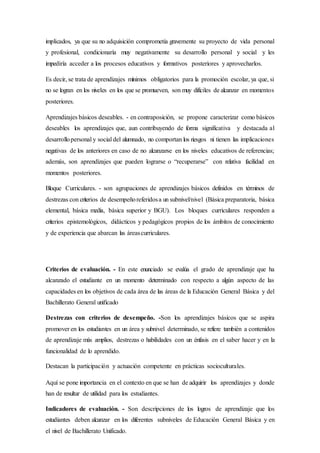 implicados, ya que su no adquisición comprometía gravemente su proyecto de vida personal
y profesional, condicionaría muy negativamente su desarrollo personal y social y les
impediría acceder a los procesos educativos y formativos posteriores y aprovecharlos.
Es decir, se trata de aprendizajes mínimos obligatorios para la promoción escolar, ya que, si
no se logran en los niveles en los que se promueven, son muy difíciles de alcanzar en momentos
posteriores.
Aprendizajes básicos deseables. - en contraposición, se propone caracterizar como básicos
deseables los aprendizajes que, aun contribuyendo de forma significativa y destacada al
desarrollopersonal y social del alumnado, no comportan los riesgos ni tienen las implicaciones
negativas de los anteriores en caso de no alcanzarse en los niveles educativos de referencias;
además, son aprendizajes que pueden lograrse o “recuperarse” con relativa facilidad en
momentos posteriores.
Bloque Curriculares. - son agrupaciones de aprendizajes básicos definidos en términos de
destrezas con criterios de desempeñoreferidosa un subnivel/nivel (Básica preparatoria, básica
elemental, básica media, básica superior y BGU). Los bloques curriculares responden a
criterios epistemológicos, didácticos y pedagógicos propios de los ámbitos de conocimiento
y de experiencia que abarcan las áreascurriculares.
Criterios de evaluación. - En este enunciado se evalúa el grado de aprendizaje que ha
alcanzado el estudiante en un momento determinado con respecto a algún aspecto de las
capacidades en los objetivos de cada área de las áreas de la Educación General Básica y del
Bachillerato General unificado
Destrezas con criterios de desempeño. -Son los aprendizajes básicos que se aspira
promover en los estudiantes en un área y subnivel determinado, se refiere también a contenidos
de aprendizaje más amplios, destrezas o habilidades con un énfasis en el saber hacer y en la
funcionalidad de lo aprendido.
Destacan la participación y actuación competente en prácticas socioculturales.
Aquí se pone importancia en el contexto en que se han de adquirir los aprendizajes y donde
han de resultar de utilidad para los estudiantes.
Indicadores de evaluación. - Son descripciones de los logros de aprendizaje que los
estudiantes deben alcanzar en los diferentes subniveles de Educación General Básica y en
el nivel de Bachillerato Unificado.
 