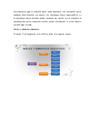 Estos indicadores guían la evaluación interna dando importancia a los desempeños que los
estudiantes deben demostrar con respecto a los aprendizajes básicos imprescindib les y a
los aprendizajes básicos deseables, también mantienen una relación con los estándares de
aprendizaje para que las evaluaciones externas puedan retroalimentar la acción educativa
que tienen lugar en elaula.
Niveles y subniveles educativos.
El artículo 27 del Reglamento de la LOEI los define de la siguiente manera:
 