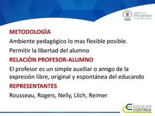 METODOLOGÌA
Ambiente pedagógico lo mas flexible posible.
Permitir la libertad del alumno
RELACIÒN PROFESOR-ALUMNO
El profesor es un simple auxiliar o amigo de la
expresión libre, original y espontánea del educando
REPRESENTANTES
Rousseau, Rogers, Nelly, Llich, Reimer
 