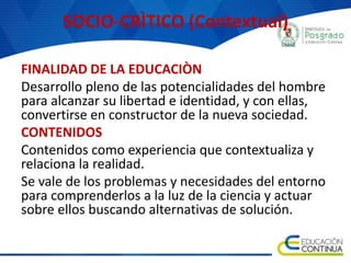 SOCIO-CRÌTICO (Contextual)
FINALIDAD DE LA EDUCACIÒN
Desarrollo pleno de las potencialidades del hombre
para alcanzar su libertad e identidad, y con ellas,
convertirse en constructor de la nueva sociedad.
CONTENIDOS
Contenidos como experiencia que contextualiza y
relaciona la realidad.
Se vale de los problemas y necesidades del entorno
para comprenderlos a la luz de la ciencia y actuar
sobre ellos buscando alternativas de solución.
 