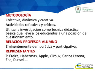 METODOLOGÌA
Colectiva, dinámica y creativa.
Actividades reflexivas y críticas.
Utiliza la investigación como técnica didáctica
básica que lleve a los educandos a una posición de
cuestionamiento.
RELACIÒN PROFESOR-ALUMNO
Eminentemente democrática y participativa.
REPRESENTANTES
P. Freire, Habermas, Apple, Giroux, Carlos Lerena,
Zea, Dussel,...
 