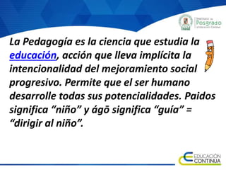 La Pedagogía es la ciencia que estudia la
educación, acción que lleva implícita la
intencionalidad del mejoramiento social
progresivo. Permite que el ser humano
desarrolle todas sus potencialidades. Paidos
significa “niño” y ágō significa “guía” =
“dirigir al niño”.
 