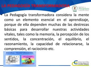 LA PEDAGOGÍA TRANSFORMADORA
• La Pedagogía transformadora considera la mente
como un elemento esencial en el aprendizaje,
porque de ella dependen muchas de las destrezas
básicas para desarrollar nuestras actividades
vitales, tales como la memoria, la percepción de los
sentidos, la concentración, el equilibrio, el
razonamiento, la capacidad de relacionarse, la
comprensión, el raciocinio etc.
 
