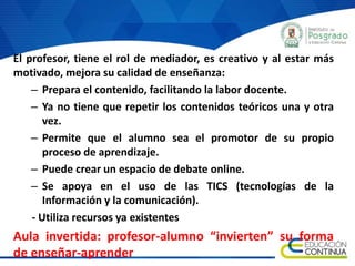 El profesor, tiene el rol de mediador, es creativo y al estar más
motivado, mejora su calidad de enseñanza:
– Prepara el contenido, facilitando la labor docente.
– Ya no tiene que repetir los contenidos teóricos una y otra
vez.
– Permite que el alumno sea el promotor de su propio
proceso de aprendizaje.
– Puede crear un espacio de debate online.
– Se apoya en el uso de las TICS (tecnologías de la
Información y la comunicación).
- Utiliza recursos ya existentes
Aula invertida: profesor-alumno “invierten” su forma
de enseñar-aprender
 