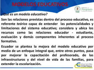 MODELOS EDUCATIVOS
¿Qué es un modelo educativo?
Son las relaciones previstas dentro del proceso educativo, es
referente teórico capaz de entender las potencialidades y
limitaciones del sistema educativo; considera y ubica los
recursos como las relaciones educador - estudiante,
evaluación y demás componentes inherentes al proceso
formativo.
Ecuador se plantea la mejora del modelo educativo por
medio de un enfoque integral que, entre otros puntos, pasa
por mejorar la capacitación del profesorado, de las
infraestructuras y del nivel de vida de las familias, para
extender la escolarización.
 