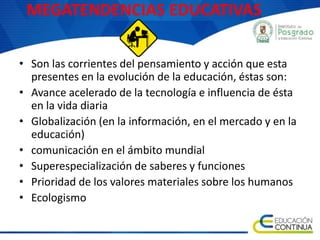 MEGATENDENCIAS EDUCATIVAS
• Son las corrientes del pensamiento y acción que esta
presentes en la evolución de la educación, éstas son:
• Avance acelerado de la tecnología e influencia de ésta
en la vida diaria
• Globalización (en la información, en el mercado y en la
educación)
• comunicación en el ámbito mundial
• Superespecialización de saberes y funciones
• Prioridad de los valores materiales sobre los humanos
• Ecologismo
 