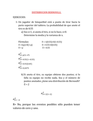 DISTRIBUCION BERNOULLI.
EJERCICIOS:
  1- Un jugador de básquetbol está a punto de tirar hacia la
     parte superior del tablero. La probabilidad de que anote el
     tiro es de 0.55
        a) Sea x=1, si anota el tiro, si no lo hace, x=0.
           Determine la media y la varianza de x.

    Fórmulas:              ϻ= 1(0.55)+0(1-0.55)
    ϻ=1(p)+0(1-p)          ϻ= 0.55+0(0.45)
    ϻ= p                   ϻ= 0.55




       b) Si anota el tiro, su equipo obtiene dos puntos; si lo
          falla su equipo no recibe nada. Sea y el número de
          puntos anotados ¿tiene una distribución de Bernoulli?
          ϻ= 2




R= No, porque los eventos posibles sólo pueden tener
valores de cero y uno.
 
