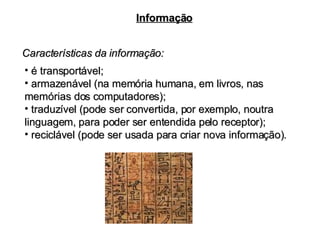 Características da informação: Informação é transportável; armazenável (na memória humana, em livros, nas memórias dos computadores); traduzível (pode ser convertida, por exemplo, noutra linguagem, para poder ser entendida pelo receptor); reciclável (pode ser usada para criar nova informação). 