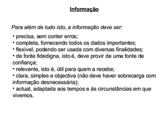 Para além de tudo isto, a informação deve ser: Informação precisa, sem conter erros; completa, fornecendo todos os dados importantes; flexível, podendo ser usada com diversas finalidades; de fonte fidedigna, isto é, deve provir de uma fonte de confiança; relevante, isto é, útil para quem a recebe; clara, simples e objectiva (não deve haver sobrecarga com informação desnecessária); actual, adaptada aos tempos e às circunstâncias em que vivemos. 