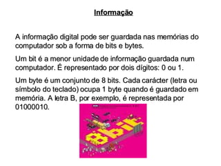 A informação digital pode ser guardada nas memórias do computador sob a forma de bits e bytes. Informação Um bit é a menor unidade de informação guardada num computador. É representado por dois dígitos: 0 ou 1.  Um byte é um conjunto de 8 bits. Cada carácter (letra ou símbolo do teclado) ocupa 1 byte quando é guardado em memória. A letra B, por exemplo, é representada por 01000010. 