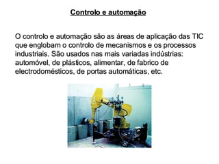 Controlo e automação O controlo e automação são as áreas de aplicação das TIC que englobam o controlo de mecanismos e os processos industriais. São usados nas mais variadas indústrias: automóvel, de plásticos, alimentar, de fabrico de electrodomésticos, de portas automáticas, etc. 