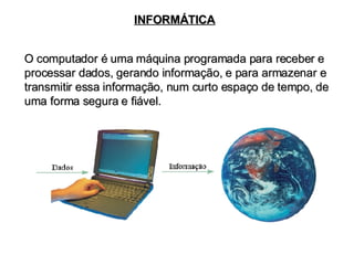 INFORMÁTICA O computador é uma máquina programada para receber e processar dados, gerando informação, e para armazenar e transmitir essa informação, num curto espaço de tempo, de uma forma segura e fiável. 