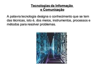 Tecnologias da Informação  e Comunicação A palavra tecnologia designa o conhecimento que se tem das técnicas, isto é, dos meios, instrumentos, processos e métodos para resolver problemas. 