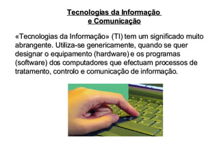 «Tecnologias da Informação» (TI) tem um significado muito abrangente. Utiliza-se genericamente, quando se quer designar o equipamento (hardware) e os programas (software) dos computadores que efectuam processos de tratamento, controlo e comunicação de informação. Tecnologias da Informação  e Comunicação 