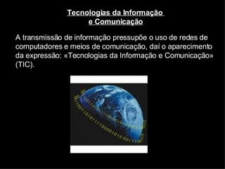 A transmissão de informação pressupõe o uso de redes de computadores e meios de comunicação, daí o aparecimento da expressão: «Tecnologias da Informação e Comunicação» (TIC). Tecnologias da Informação  e Comunicação 