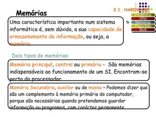 3.1. HARDWARE Uma característica importante num sistema informático é, sem dúvida, a sua  capacidade de armazenamento de informação , ou seja, a  memória .  Dois tipos de memórias: Memória principal ,  central  ou  primária  -  São memórias indispensáveis ao funcionamento de um SI. Encontram-se perto do processador.  Memória Secundária ,  auxiliar  ou de  massa  – Podemos dizer que são um complemento à memória primária do computador, porque são necessárias quando pretendemos guardar informação ou programas, com carácter permanente. Memórias Periféricos CPU Memórias Placa Mãe BUS 
