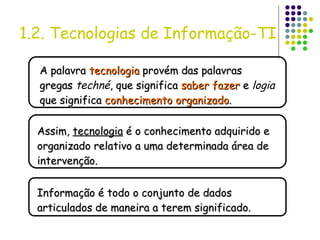 1.2. Tecnologias de Informação-TI A palavra  tecnologia  provém das palavras gregas  techné , que significa  saber fazer  e  logia  que significa  conhecimento organizado . Assim,  tecnologia  é o conhecimento adquirido e organizado relativo a uma determinada área de intervenção. Informação é todo o conjunto de dados articulados de maneira a terem significado. 