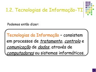 Podemos então dizer: Tecnologias da Informação  – consistem em processos de  tratamento ,  controlo  e  comunicação  de  dados , através de  computadores  ou sistemas informáticos. 1.2. Tecnologias de Informação-TI 