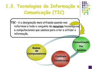 1.3. Tecnologias da Informação e  Comunicação (TIC) TIC  – é a designação mais utilizada quando nos referimos a todo o conjunto de  recursos  tecnológicos e computacionais que usamos para criar e utilizar a informação. Redes  de Computadores Centrais  Telefónicas Comunicação  Por  Satélite 