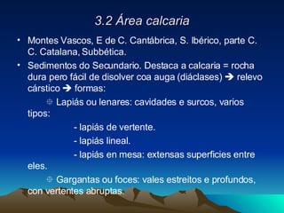 3.2 Área calcaria Montes Vascos, E de C. Cantábrica, S. Ibérico, parte C. C. Catalana, Subbética. Sedimentos do Secundario. Destaca a calcaria = rocha dura pero fácil de disolver coa auga (diáclases)    relevo cárstico    formas:    Lapiás ou lenares: cavidades e surcos, varios tipos: - lapiás de vertente. - lapiás lineal. - lapiás en mesa: extensas superficies entre eles.      Gargantas ou foces: vales estreitos e profundos, con vertentes abruptas. 