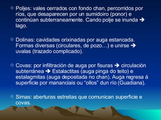 Poljes: vales cerrados con fondo chan, percorridos por ríos, que desaparecen por un sumidoiro (ponor) e continúan subterraneamente. Cando polje se inunda    lago. Dolinas: cavidades orixinadas por auga estancada. Formas diversas (circulares, de pozo…) e unirse    uvalas (trazado complicado). Covas: por infiltración de auga por fisuras    circulación subterránea    Estalactitas (auga pinga do teito) e estalagmitas (auga depositada no chan). Auga regresa á superficie por mananciais ou “ollos” dun río (Guadiana). Simas: aberturas estreitas que comunican superficie e covas. 