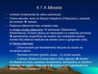 4.1 A Meseta Unidade fundamental do relevo peninsular. Chaira elevada, resto do Macizo Hespérico (Paleozoico), arrasado por erosión    meseta. Podemos diferenciar tres unidades nela: a)  Antigo zócolo paleozoico : W peninsular (Salamanca, Estremadura). Erosión deixou ao descuberto os materiais primarios    penechairas (superficies de erosión con ondulación suave), montes illa (relevos residuais de estrato duro) e gargantas (ríos). b)  Serras interiores :  - Orixe terciario por leventamento bloques do zócolo na oroxénese alpina. - Rochedo primario (granito, lousa…) e cimas suaves. - 2 serras: Sistema Central (relevo máis vigoroso    división da Meseta en dúas, destacan Guadarrama, Somosierra ou Gredos) e Montes de Toledo (máis suave    divide en 2 á submeseta sur, destaca Serra Guadalupe  