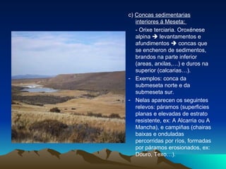 c)  Concas sedimentarias interiores á Meseta:  - Orixe terciaria. Oroxénese alpina    levantamentos e afundimentos    concas que se encheron de sedimentos, brandos na parte inferior (areas, arxilas,…) e duros na superior (calcarias…). Exemplos: conca da submeseta norte e da submeseta sur. Nelas aparecen os seguintes relevos: páramos (superficies planas e elevadas de estrato resistente, ex: A Alcarria ou A Mancha), e campiñas (chairas baixas e onduladas percorridas por ríos, formadas por páramos erosionados, ex: Douro, Texo…). 