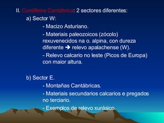 II.  Cordilleira Cantábrica : 2 sectores diferentes: a) Sector W:  - Macizo Asturiano. - Materiais paleozoicos (zócolo)  rexuvenecidos na o. alpina, con dureza  diferente    relevo apalachense (W). - Relevo calcario no leste (Picos de Europa)  con maior altura. b) Sector E. - Montañas Cantábricas. - Materiais secundarios calcarios e pregados  no terciario. - Exemplos de relevo xurásico. 